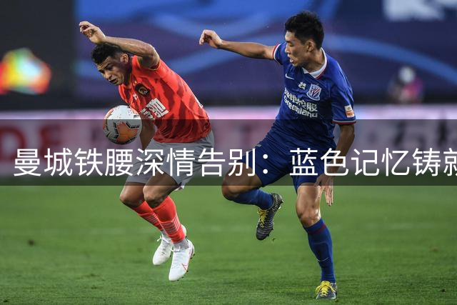 曼城铁腰深情告别：蓝色记忆铸就永恒传奇