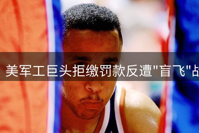 美军工巨头拒缴罚款反遭"盲飞"战机困境