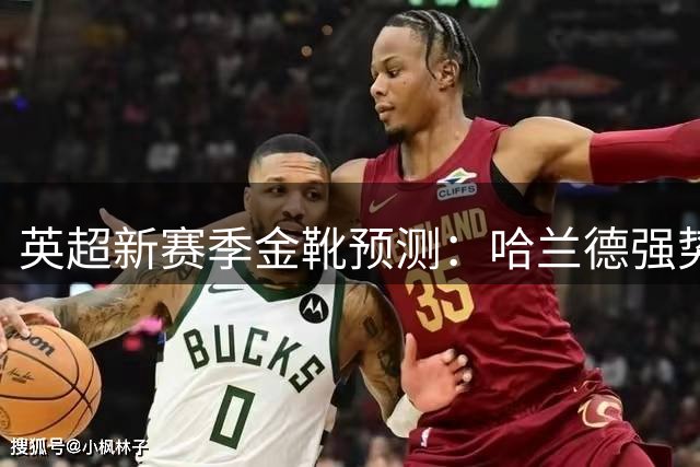 英超新赛季金靴预测：哈兰德强势领跑 伊萨克紧随其后