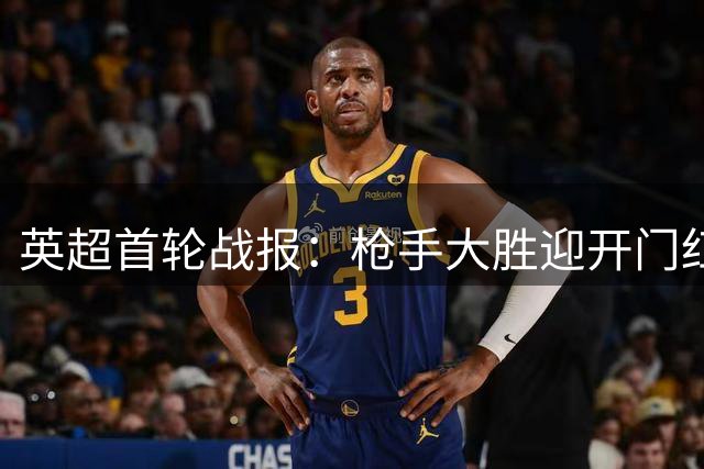 英超首轮战报：枪手大胜迎开门红 红魔爆冷吞败果