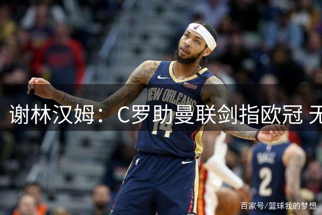 谢林汉姆：C罗助曼联剑指欧冠 无他恐难达巅峰