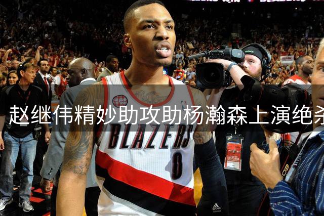 赵继伟精妙助攻助杨瀚森上演绝杀好戏 传球能力成控卫关键评判